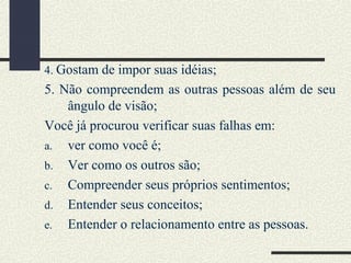 4. Gostam de impor suas idéias;
5. Não compreendem as outras pessoas além de seu
ângulo de visão;
Você já procurou verificar suas falhas em:
a. ver como você é;
b. Ver como os outros são;
c. Compreender seus próprios sentimentos;
d. Entender seus conceitos;
e. Entender o relacionamento entre as pessoas.
 