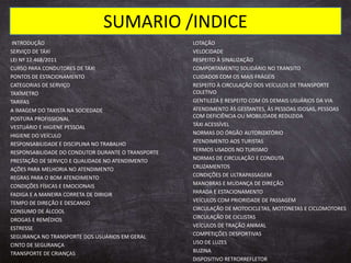 INTRODUÇÃO
SERVIÇO DE TÁXI
LEI Nº 12.468/2011
CURSO PARA CONDUTORES DE TÁXI
PONTOS DE ESTACIONAMENTO
CATEGORIAS DE SERVIÇO
TAXÍMETRO
TARIFAS
A IMAGEM DO TAXISTA NA SOCIEDADE
POSTURA PROFISSIONAL
VESTUÁRIO E HIGIENE PESSOAL
HIGIENE DO VEÍCULO
RESPONSABILIDADE E DISCIPLINA NO TRABALHO
RESPONSABILIDADE DO CONDUTOR DURANTE O TRANSPORTE
PRESTAÇÃO DE SERVIÇO E QUALIDADE NO ATENDIMENTO
AÇÕES PARA MELHORIA NO ATENDIMENTO
REGRAS PARA O BOM ATENDIMENTO
CONDIÇÕES FÍSICAS E EMOCIONAIS
FADIGA E A MANEIRA CORRETA DE DIRIGIR
TEMPO DE DIREÇÃO E DESCANSO
CONSUMO DE ÁLCOOL
DROGAS E REMÉDIOS
ESTRESSE
SEGURANÇA NO TRANSPORTE DOS USUÁRIOS EM GERAL
CINTO DE SEGURANÇA
TRANSPORTE DE CRIANÇAS
LOTAÇÃO
VELOCIDADE
RESPEITO À SINALIZAÇÃO
COMPORTAMENTO SOLIDÁRIO NO TRANSITO
CUIDADOS COM OS MAIS FRÁGEIS
RESPEITO À CIRCULAÇÃO DOS VEÍCULOS DE TRANSPORTE
COLETIVO
GENTILEZA E RESPEITO COM OS DEMAIS USUÁRIOS DA VIA
ATENDIMENTO ÀS GESTANTES, ÀS PESSOAS IDOSAS, PESSOAS
COM DEFICIÊNCIA OU MOBILIDADE REDUZIDA
TÁXI ACESSÍVEL
NORMAS DO ÓRGÃO AUTORIZATÓRIO
ATENDIMENTO AOS TURISTAS
TERMOS USADOS NO TURISMO
NORMAS DE CIRCULAÇÃO E CONDUTA
CRUZAMENTOS
CONDIÇÕES DE ULTRAPASSAGEM
MANOBRAS E MUDANÇA DE DIREÇÃO
PARADA E ESTACIONAMENTO
VEÍCULOS COM PRIORIDADE DE PASSAGEM
CIRCULAÇÃO DE MOTOCICLETAS, MOTONETAS E CICLOMOTORES
CIRCULAÇÃO DE CICLISTAS
VEÍCULOS DE TRAÇÃO ANIMAL
COMPETIÇÕES DESPORTIVAS
USO DE LUZES
BUZINA
DISPOSITIVO RETRORREFLETOR
SUMARIO /INDICE
 