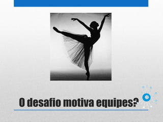 O desafio motiva equipes?
 