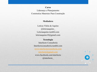 Curso
      Liderança e Planejamento
Construtiza Materiais Para Construção


            Mediadora

      Letícia Vilela de Aquino
           @leticiaaquino_
      Leticiaaquino.tumblr.com
    leticiaaquino10@gmail.com

              Tecnologia
        Interlecto Consultoria
  Interlectoconsultoria.tumblr.com
   www.interlectoconsultoria.com
        interlecto@gmail.com
   www.facebook.com/interlecto
             @interlecto_
 