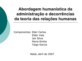 Abordagem humanística da
administração e decorrências
da teoria das relações humanas
Componentes: Eder Carlos
Elder Vale
Jair Silva
Maria Emilia
Tiago Garcia
Natal, abril de 2007
 