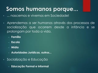 Somos humanos porque...
• ... nascemos e vivemos em Sociedade!
• Aprendemos a ser humanos através dos processos de
socialização que ocorrem desde a infância e se
prolongam por toda a vida.
– Família
– Escola
– Mídia
– Autoridades Jurídicas, outros...
• Socialização e Educação
– Educação Formal e Informal
 
