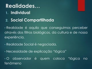 Realidades…
1. Individual
2. Social Compartilhada
• Realidade é aquilo que conseguimos perceber
através dos filtros biológicos, da cultura e de nossa
experiência.
• Realidade Social é negociada.
• Necessidade de explicação “lógica”
• O observador é quem coloca “lógica no
fenômeno
 