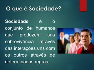 O que é Sociedade?
Sociedade é o
conjunto de humanos
que produzem sua
sobrevivência através
das interações uns com
os outros através de
determinadas regras.
 