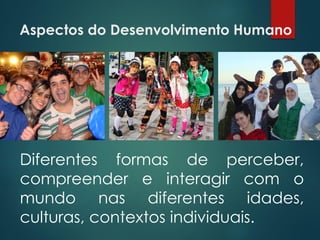 Aspectos do Desenvolvimento Humano
Diferentes formas de perceber,
compreender e interagir com o
mundo nas diferentes idades,
culturas, contextos individuais.
 