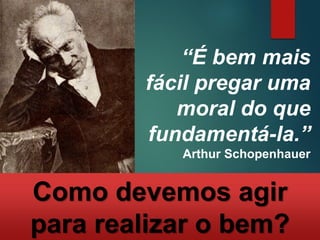 “É bem mais
fácil pregar uma
moral do que
fundamentá-la.”
Arthur Schopenhauer
Como devemos agir
para realizar o bem?
 