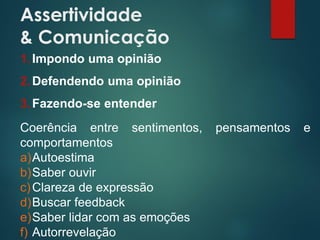 Assertividade
& Comunicação
1.Impondo uma opinião
2.Defendendo uma opinião
3.Fazendo-se entender
Coerência entre sentimentos, pensamentos e
comportamentos
a)Autoestima
b)Saber ouvir
c)Clareza de expressão
d)Buscar feedback
e)Saber lidar com as emoções
f) Autorrevelação
 