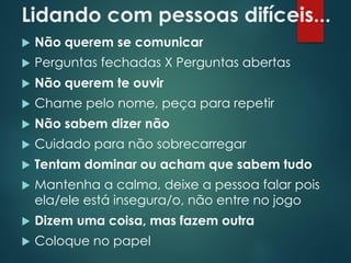 Lidando com pessoas difíceis...
 Não querem se comunicar
 Perguntas fechadas X Perguntas abertas
 Não querem te ouvir
 Chame pelo nome, peça para repetir
 Não sabem dizer não
 Cuidado para não sobrecarregar
 Tentam dominar ou acham que sabem tudo
 Mantenha a calma, deixe a pessoa falar pois
ela/ele está insegura/o, não entre no jogo
 Dizem uma coisa, mas fazem outra
 Coloque no papel
 