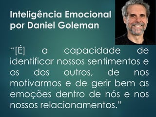 Inteligência Emocional
por Daniel Goleman
“[É] a capacidade de
identificar nossos sentimentos e
os dos outros, de nos
motivarmos e de gerir bem as
emoções dentro de nós e nos
nossos relacionamentos.”
 