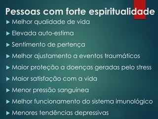 Pessoas com forte espiritualidade
 Melhor qualidade de vida
 Elevada auto-estima
 Sentimento de pertença
 Melhor ajustamento a eventos traumáticos
 Maior proteção a doenças geradas pelo stress
 Maior satisfação com a vida
 Menor pressão sanguínea
 Melhor funcionamento do sistema imunológico
 Menores tendências depressivas
 