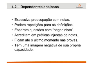 4.2 – Dependentes ansiosos
• Excessiva preocupação com notas.
• Pedem repetições para as definições.
• Esperam questões com “pegadinhas”.
• Acreditam em práticas injustas de notas.• Acreditam em práticas injustas de notas.
• Ficam até o último momento nas provas.
• Têm uma imagem negativa de sua própria
capacidade.
 