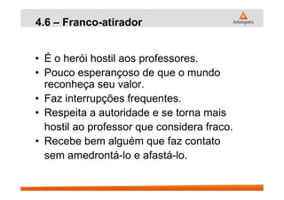 4.6 – Franco-atirador
• É o herói hostil aos professores.
• Pouco esperançoso de que o mundo
reconheça seu valor.
• Faz interrupções frequentes.• Faz interrupções frequentes.
• Respeita a autoridade e se torna mais
hostil ao professor que considera fraco.
• Recebe bem alguém que faz contato
sem amedrontá-lo e afastá-lo.
 