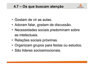 4.7 – Os que buscam atenção
• Gostam de vir as aulas.
• Adoram falar, gostam de discussão.
• Necessidades sociais predominam sobre
as intelectuais.as intelectuais.
• Relações sociais próximas.
• Organizam grupos para festas ou estudos.
• São líderes socioemocionais.
 