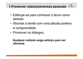 1.Promover relacionamentos pessoais
• Esforçar-se para conhecer o aluno como
pessoa.
• Abordar a tarefa com uma atitude positiva
e comprometida.e comprometida.
• Promover os diálogos.
Qualquer método exige esforço para ser
eficiente.
 