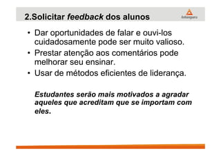 2.Solicitar feedback dos alunos
• Dar oportunidades de falar e ouvi-los
cuidadosamente pode ser muito valioso.
• Prestar atenção aos comentários pode
melhorar seu ensinar.
• Usar de métodos eficientes de liderança.
Estudantes serão mais motivados a agradar
aqueles que acreditam que se importam com
eles.
 