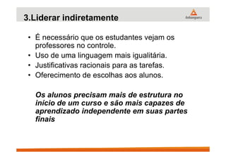 3.Liderar indiretamente
• É necessário que os estudantes vejam os
professores no controle.
• Uso de uma linguagem mais igualitária.
• Justificativas racionais para as tarefas.
• Oferecimento de escolhas aos alunos.
Os alunos precisam mais de estrutura no
início de um curso e são mais capazes de
aprendizado independente em suas partes
finais
 