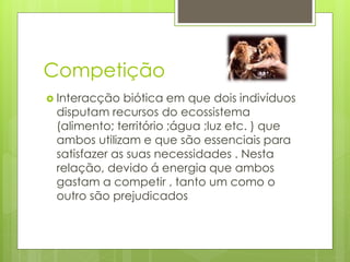 Competição
 Interacção biótica em que dois indivíduos
disputam recursos do ecossistema
(alimento; território ;água ;luz etc. ) que
ambos utilizam e que são essenciais para
satisfazer as suas necessidades . Nesta
relação, devido á energia que ambos
gastam a competir , tanto um como o
outro são prejudicados
 
