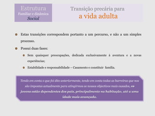 Estrutura                           Transição precária para
Familiar e dinâmica
      Social                                a vida adulta

 Estas transições correspondem portanto a um percurso, e não a um simples
 processo.

 Possui duas fases:
      Sem quaisquer preocupações, dedicada exclusivamente à aventura e a novas
      experiências;

      Estabilidade e responsabilidade – Casamento e constituir família.



 Tendo em conta o que foi dito anteriormente, tendo em conta todas as barreiras que nos
    são impostas actualmente para atingirmos os nossos objectivos mais ousados, os
 jovens estão dependentes dos pais, principalmente na habitação, até a uma
                               idade mais avançada.
 