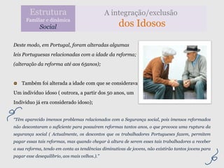 Estrutura                               A integração/exclusão
      Familiar e dinâmica
             Social                                 dos Idosos

Deste modo, em Portugal, foram alteradas algumas
leis Portuguesas relacionadas com a idade da reforma;
(alteração da reforma até aos 65anos);


    Também foi alterada a idade com que se considerava
Um individuo idoso ( outrora, a partir dos 50 anos, um
Individuo já era considerado idoso);


“Têm aparecido imensos problemas relacionados com a Segurança social, pois imensos reformados
não descontaram o suficiente para possuírem reformas tantos anos, o que provoca uma ruptura da
segurança social ( Actualmente, os descontos que os trabalhadores Portugueses fazem, permitem
pagar essas tais reformas, mas quando chegar à altura de serem esses tais trabalhadores a receber
a sua reforma, tendo em conta as tendências diminutivas de jovens, não existirão tantos jovens para
pagar esse desequilíbrio, aos mais velhos.).”
 