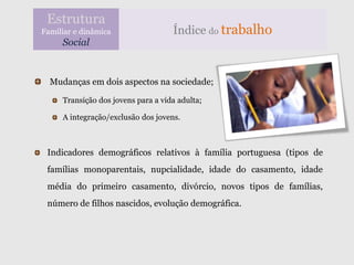 Estrutura
Familiar e dinâmica                 Índice do trabalho
     Social


  Mudanças em dois aspectos na sociedade;

     Transição dos jovens para a vida adulta;

     A integração/exclusão dos jovens.



 Indicadores demográficos relativos à família portuguesa (tipos de
 famílias monoparentais, nupcialidade, idade do casamento, idade
 média do primeiro casamento, divórcio, novos tipos de famílias,
 número de filhos nascidos, evolução demográfica.
 
