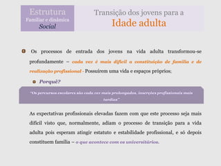 Estrutura                       Transição dos jovens para a
Familiar e dinâmica
     Social                               Idade adulta

  Os processos de entrada dos jovens na vida adulta transformou-se

 profundamente – cada vez é mais difícil a constituição de família e de
 realização profissional - Possuírem uma vida e espaços próprios;

     Porquê?

 “Os percursos escolares são cada vez mais prolongados, inserções profissionais mais
                                      tardias”


 As expectativas profissionais elevadas fazem com que este processo seja mais
 difícil visto que, normalmente, adiam o processo de transição para a vida
 adulta pois esperam atingir estatuto e estabilidade profissional, e só depois
 constituem família – o que acontece com os universitários.
 