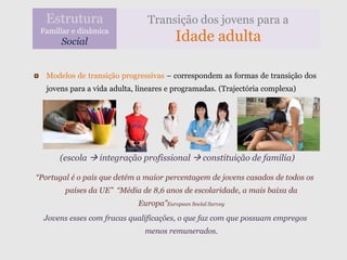 Estrutura                    Transição dos jovens para a
 Familiar e dinâmica
       Social                           Idade adulta

  Modelos de transição progressivas – correspondem as formas de transição dos
  jovens para a vida adulta, lineares e programadas. (Trajectória complexa)




      (escola  integração profissional  constituição de família)

“Portugal é o país que detém a maior percentagem de jovens casados de todos os
        países da UE” “Média de 8,6 anos de escolaridade, a mais baixa da
                            Europa”European Social Survey
  Jovens esses com fracas qualificações, o que faz com que possuam empregos
                              menos remunerados.
 