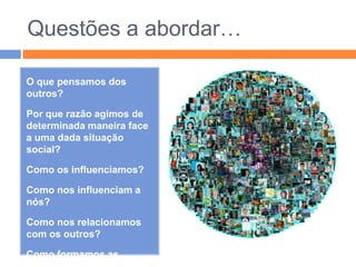 Questões a abordar…O que pensamos dos outros?Por que razão agimos de determinada maneira face a uma dada situação social?Como os influenciamos?Como nos influenciam a nós?Como nos relacionamos com os outros?Como formamos as nossas impressões? E as atitudes? E os preconceitos? 