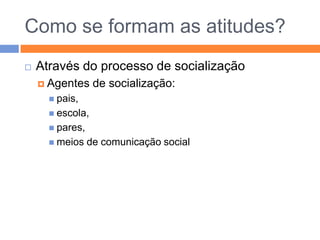 Componentes das atitudesCognitiva/intelectualCrenças tomadas como verdadeiras/plausíveis, com base em observações e informação a que acedemos:A leitura desenvolve as escrita; o tabaco provoca o cancroAfectivaSentimentos que nutrimos em relação a pessoas, objectos, pessoas, ideiasGostar de ler, de fumar, etc.Comportamental Resultado das interacções entre as componentes anteriores; predisposição para agir de determinada forma; o que estamos dispostos a fazer face ao que gostamos/acreditamosDesejo/intenção de adquirir livros