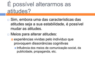 Nem sempre as três componentes se harmonizam…Por vezes existem dissonâncias.DISSONÂNCIA COGNITIVADefender que se deve pagar impostos para garantir a justiça social e cometer fraudes na declaração do IRS.Amar os filhos e desejar o seu bem-estar, mas aplicar-lhes castigos violentos.Contradição entre o que se acredita e o que se está disposto a fazer; na maior parte das vezes domina o elemento afectivo.