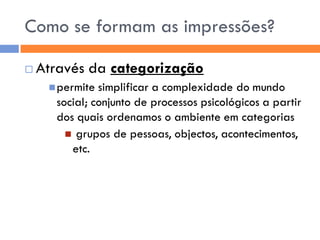 Como se formam as impressões?

   Através da categorização
      permite simplificar a complexidade do mundo
      social; conjunto de processos psicológicos a partir
      dos quais ordenamos o ambiente em categorias
         grupos de pessoas, objectos, acontecimentos,
         etc.
 