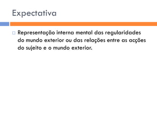 Expectativa
   Representação interna mental das regularidades
    do mundo exterior ou das relações entre as acções
    do sujeito e o mundo exterior.
 