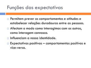 Funções das expectativas
   Permitem prever os comportamentos e atitudes e
    estabelecer relações duradouras entre as pessoas.
   Afectam o modo como interagimos com os outros,
    como interagem connosco.
   Influenciam a nossa identidade.
   Expectativas positivas – comportamentos positivos e
    vice-versa.
 