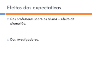 Efeitos das expectativas
   Dos professores sobre os alunos – efeito de
    pigmalião.



   Dos investigadores.
 