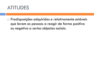 ATITUDES
   Predisposições adquiridas e relativamente estáveis
    que levam as pessoas a reagir de forma positiva
    ou negativa a certos objectos sociais.
 