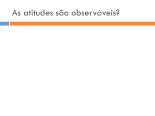 As atitudes são observáveis?
 