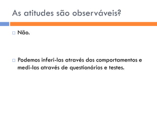 As atitudes são observáveis?
   Não.



   Podemos inferi-las através dos comportamentos e
    medi-las através de questionários e testes.
 