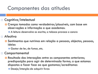 Componentes das atitudes
   Cognitiva/intelectual
       Crenças tomadas como verdadeiras/plausíveis, com base em
        observações e informação a que acedemos:
           A leitura desenvolve as escrita; o tabaco provoca o cancro
   Afectiva
       Sentimentos que nutrimos em relação a pessoas, objectos, pessoas,
        ideias
           Gostar de ler, de fumar, etc.
   Comportamental
       Resultado das interacções entre as componentes anteriores;
        predisposição para agir de determinada forma; o que estamos
        dispostos a fazer face ao que gostamos/acreditamos
           Desejo/intenção de adquirir livros
 