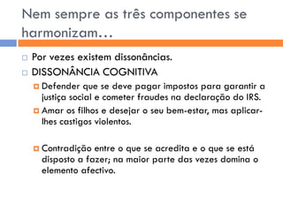 Nem sempre as três componentes se
harmonizam…
   Por vezes existem dissonâncias.
   DISSONÂNCIA COGNITIVA
     Defender    que se deve pagar impostos para garantir a
      justiça social e cometer fraudes na declaração do IRS.
     Amar os filhos e desejar o seu bem-estar, mas aplicar-
      lhes castigos violentos.

     Contradição  entre o que se acredita e o que se está
      disposto a fazer; na maior parte das vezes domina o
      elemento afectivo.
 