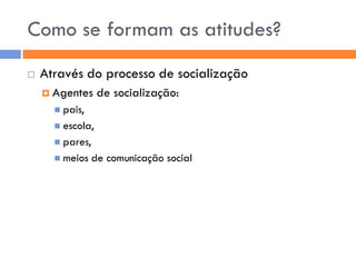 Como se formam as atitudes?
   Através do processo de socialização
     Agentes     de socialização:
       pais,
       escola,
       pares,
       meios    de comunicação social
 