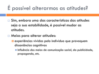 É possível alterarmos as atitudes?
   Sim, embora uma das características das atitudes
    seja a sua estabilidade, é possível mudar as
    atitudes.
   Meios para alterar atitudes:
     experiências vividas pelo indivíduo que provoquem
      dissonâncias cognitivas
       Influência
                dos meios de comunicação social, da publicidade,
        propaganda, etc.
 