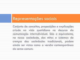 Representações sociais
Conjunto de conceitos, proposições e explicações
criado na vida quotidiana no decurso da
comunicação interindividual. São o equivalente,
na nossa sociedade, dos mitos e sistemas de
crenças das sociedades tradicionais, podem
ainda ser vistas como a versão contemporânea
do senso comum.
 