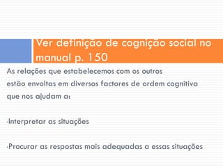 Ver definição de cognição social no
        manual p. 150
As relações que estabelecemos com os outros
estão envoltas em diversos factores de ordem cognitiva
que nos ajudam a:

Interpretar as situações
•



Procurar as respostas mais adequadas a essas situações
•
 