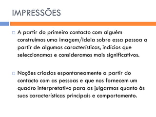 IMPRESSÕES
   A partir do primeiro contacto com alguém
    construimos uma imagem/ideia sobre essa pessoa a
    partir de algumas características, indícios que
    seleccionamos e consideramos mais significativos.

   Noções criadas espontaneamente a partir do
    contacto com as pessoas e que nos fornecem um
    quadro interpretativo para as julgarmos quanto às
    suas características principais e comportamento.
 