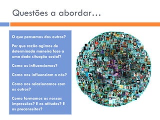 Questões a abordar…

O que pensamos dos outros?

Por que razão agimos de
determinada maneira face a
uma dada situação social?

Como os influenciamos?

Como nos influenciam a nós?

Como nos relacionamos com
os outros?

Como formamos as nossas
impressões? E as atitudes? E
os preconceitos?
 