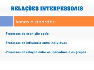 RELAÇÕES INTERPESSOAIS

      Temas a abordar:
Processos de cognição social
•



Processos de influência entre indivíduos
•



Processos de relação entre os indivíduos e os grupos
•
 