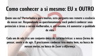 Quem sou eu? Perturbadora para muitos, esta pergunta nos remete a essência
do nosso ser. Respondendo ao questionamento, você poderá conhecer seus
potenciais e áreas a serem melhoradas, e, até mesmo, irá aumentar a qualidade
de vida.


Cada um de nós traz um conjunto único de características: a nossa forma de
pensar, sentir e de agir. E precisamos conhecer isto muito bem, na busca de
nossas metas, na busca de fazer a diferença.
Como conhecer a si mesmo: EU x OUTRO
 