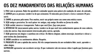 OS DEZ MANDAMENTOS DAS RELAÇÕES HUMANAS
1. FALE com as pessoas. Nada tão agradável e animador quanto uma palavra de saudação, de amor, de amizade...
2. SORRIA para as pessoas. Lembre-se de que acionamos 72 músculos para franzir a testa e somente 14 para
sorrir.
3. CHAME as pessoas pelo nome. Para muitos, ouvir seu próprio nome soa como uma música suave.
4. SEJA amigo e prestativo. Se você quiser ter amigos, seja amigo. Acredite na forma da união.
5. SEJA cordial, sincero e transparente. Tudo o que você fizer, faça com prazer.
6. INTERESSE-SE sinceramente pelos outros. Lembre-se de que você tem conhecimento apenas de seus saberes,
e não dos outros. Seja sinceramente interessado pelos outros, aprenda.
7. SEJA generoso em elogiar e cauteloso em criticar. Os líderes elogiam, sabem encorajar, incentivar e elevar a
auto-estima dos funcionários.
8. SAIBA considerar os sentimentos alheios. Respeite.
9. PREOCUPE-SE com a opinião dos outros. Há três comportamentos de um verdadeiro líder: ouvir, aprender e
saber elogiar.
10.PROCURE apresentar um excelente serviço. O que realmente vale em nossas vidas é aquilo que fazemos para
outrem.
 