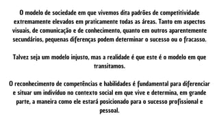 O modelo de sociedade em que vivemos dita padrões de competitividade
extremamente elevados em praticamente todas as áreas. Tanto em aspectos
visuais, de comunicação e de conhecimento, quanto em outros aparentemente
secundários, pequenas diferenças podem determinar o sucesso ou o fracasso.


Talvez seja um modelo injusto, mas a realidade é que este é o modelo em que
transitamos.


O reconhecimento de competências e habilidades é fundamental para diferenciar
e situar um indivíduo no contexto social em que vive e determina, em grande
parte, a maneira como ele estará posicionado para o sucesso profissional e
pessoal.
 