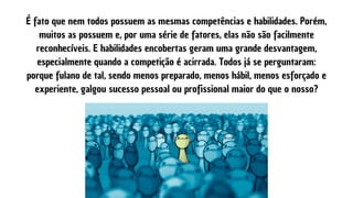 É fato que nem todos possuem as mesmas competências e habilidades. Porém,
muitos as possuem e, por uma série de fatores, elas não são facilmente
reconhecíveis. E habilidades encobertas geram uma grande desvantagem,
especialmente quando a competição é acirrada. Todos já se perguntaram:
porque fulano de tal, sendo menos preparado, menos hábil, menos esforçado e
experiente, galgou sucesso pessoal ou profissional maior do que o nosso?
 