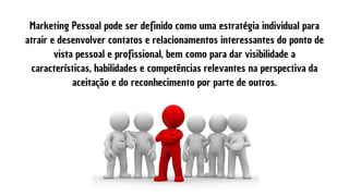 Marketing Pessoal pode ser definido como uma estratégia individual para
atrair e desenvolver contatos e relacionamentos interessantes do ponto de
vista pessoal e profissional, bem como para dar visibilidade a
características, habilidades e competências relevantes na perspectiva da
aceitação e do reconhecimento por parte de outros.
 